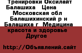 Тренировки Оксилайт Балашиха › Цена ­ 500 - Московская обл., Балашихинский р-н, Балашиха г. Медицина, красота и здоровье » Другое   